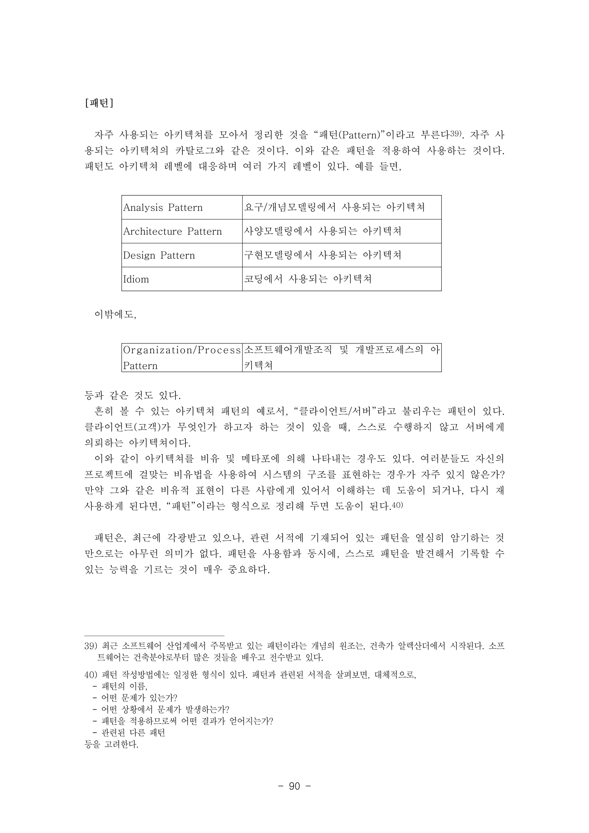 Analysis Pattern 요구/개념모델링에서 사용되는 아키텍쳐 
Architecture Pattern 사양모델링에서 사용되는 아키텍쳐 
Design Pattern 구현모델링에서 사용되는 아키텍쳐 
Idiom 코딩에서 사용되는 아키텍쳐 
- 90 - 
Or ga n iz a t i o n / P r o c e ss 
Pattern 
소프트웨어개발조직 및 개발프로세스의 아 
키텍쳐 
[패턴] 
자주 사용되는 아키텍쳐를 모아서 정리한 것을 “패턴(Pattern)”이라고 부른다39). 자주 사 
용되는 아키텍쳐의 카탈로그와 같은 것이다. 이와 같은 패턴을 적용하여 사용하는 것이다. 
패턴도 아키텍쳐 레벨에 대응하며 여러 가지 레벨이 있다. 예를 들면, 
이밖에도, 
등과 같은 것도 있다. 
흔히 볼 수 있는 아키텍쳐 패턴의 예로서, “클라이언트/서버”라고 불리우는 패턴이 있다. 
클라이언트(고객)가 무엇인가 하고자 하는 것이 있을 때, 스스로 수행하지 않고 서버에게 
의뢰하는 아키텍쳐이다. 
이와 같이 아키텍쳐를 비유 및 메타포에 의해 나타내는 경우도 있다. 여러분들도 자신의 
프로젝트에 걸맞는 비유법을 사용하여 시스템의 구조를 표현하는 경우가 자주 있지 않은가? 
만약 그와 같은 비유적 표현이 다른 사람에게 있어서 이해하는 데 도움이 되거나, 다시 재 
사용하게 된다면, “패턴”이라는 형식으로 정리해 두면 도움이 된다.40) 
패턴은, 최근에 각광받고 있으나, 관련 서적에 기재되어 있는 패턴을 열심히 암기하는 것 
만으로는 아무런 의미가 없다. 패턴을 사용함과 동시에, 스스로 패턴을 발견해서 기록할 수 
있는 능력을 기르는 것이 매우 중요하다. 
39) 최근 소프트웨어 산업계에서 주목받고 있는 패턴이라는 개념의 원조는, 건축가 알렉산더에서 시작된다. 소프 
트웨어는 건축분야로부터 많은 것들을 배우고 전수받고 있다. 
40) 패턴 작성방법에는 일정한 형식이 있다. 패턴과 관련된 서적을 살펴보면, 대체적으로, 
- 패턴의 이름, 
- 어떤 문제가 있는가? 
- 어떤 상황에서 문제가 발생하는가? 
- 패턴을 적용하므로써 어떤 결과가 얻어지는가? 
- 관련된 다른 패턴 
등을 고려한다. 
 