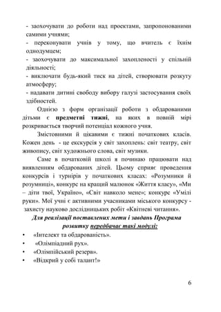 - заохочувати до роботи над проектами, запропонованими 
самими учнями; 
- переконувати yчнів у тому, що вчитель є їхнім 
однодумцем; 
- заохочувати до максимальної захопленостi у спiльнiй 
дiяльностi; 
- виключати будь-який тиск на дiтей, створювати розкуту 
атмосферу; 
- надавати дитинi свободу вибору галузi застосування своїх 
здiбностей. 
Однією з форм організації роботи з обдарованими 
дітьми є предметні тижні, на яких в повній мірі 
розкривається творчий потенціал кожного учня. 
Змістовними й цікавими є тижні початкових класів. 
Кожен день - це екскурсія у світ захоплень: світ театру, світ 
живопису, світ художнього слова, світ музики. 
Саме в початковій школі я починаю працювати над 
виявленням обдарованих дітей. Цьому сприяє проведення 
конкурсів і турнірів у початкових класах: «Розумники й 
розумниці», конкурс на кращий малюнок «Життя класу», «Ми 
– діти твої, Україно», «Світ навколо мене»; конкурс «Умілі 
руки». Мої учні є активними учасниками міського конкурсу - 
захисту науково дослідницьких робіт «Квітневі читання». 
6 
Для реалізації поставлених мети і завдань Програма 
розвитку передбачає такі модулі: 
• «Інтелект та обдарованість». 
• «Олімпіадний рух». 
• «Олімпійський резерв». 
• «Відкрий у собі талант!» 
 