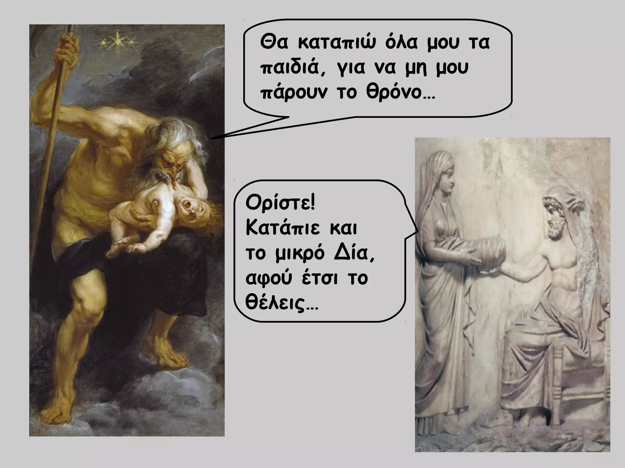 Θα καταπιώ όλα μου τα 
παιδιά, για να μη μου 
πάρουν το θρόνο… 
Ορίστε! 
Κατάπιε και 
το μικρό Δία, 
αφού έτσι το 
θέλεις… 
 