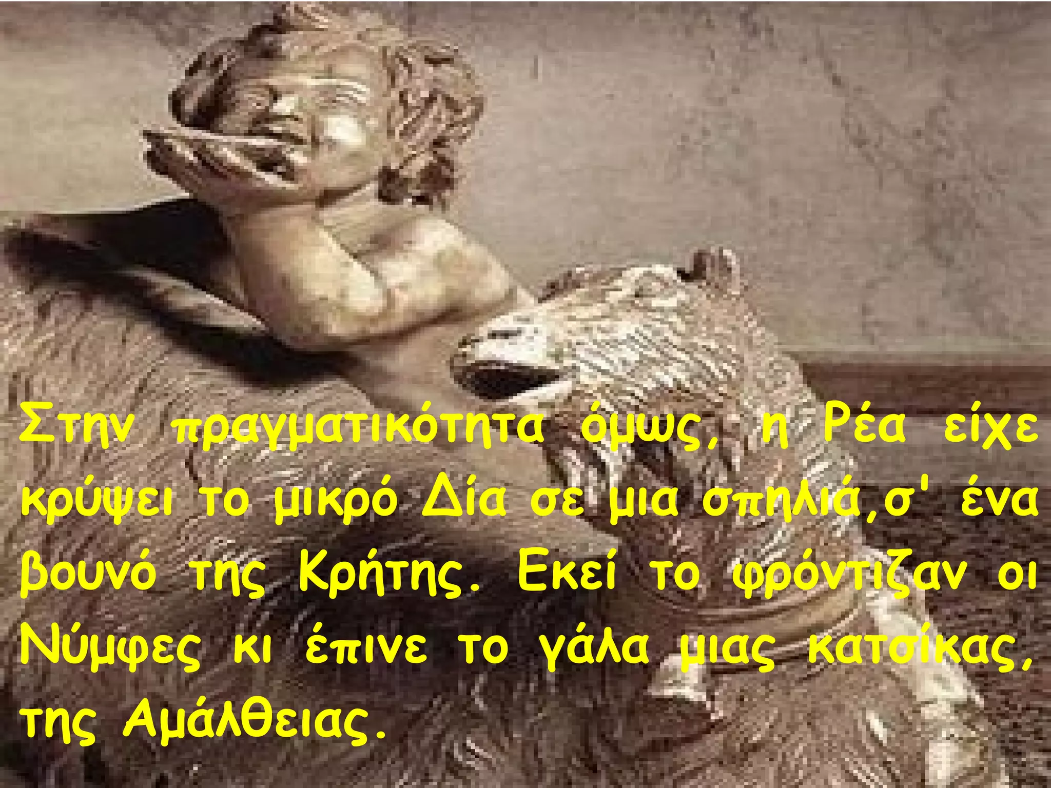 Στην πραγματικότητα όμως, η Ρέα είχε 
κρύψει το μικρό Δία σε μια σπηλιά,σ' ένα 
βουνό της Κρήτης. Εκεί το φρόντιζαν οι 
Νύμφες κι έπινε το γάλα μιας κατσίκας, 
της Αμάλθειας. 
 