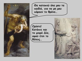 Θα καταπιώ όλα μου τα 
παιδιά, για να μη μου 
πάρουν το θρόνο… 
Ορίστε! 
Κατάπιε και 
το μικρό Δία, 
αφού έτσι το 
θέλεις… 
 