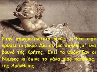 Στην πραγματικότητα όμως, η Ρέα είχε 
κρύψει το μικρό Δία σε μια σπηλιά,σ' ένα 
βουνό της Κρήτης. Εκεί το φρόντιζαν οι 
Νύμφες κι έπινε το γάλα μιας κατσίκας, 
της Αμάλθειας. 
 