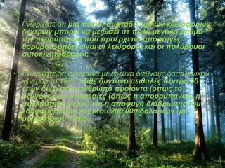 • Γνωρίζατε ότι μια πυκνή συστάδα ψηλών κωνοφόρων 
δέντρων μπορεί να μειώσει σε πολύ μεγάλο βαθμό 
την ηχορύπανση που προέρχεται από πηγές 
θορύβου, όπως είναι οι λεωφόροι και οι πολύβουοι 
αυτοκινητόδρομοι; 
• Γνωρίζατε ότι σύμφωνα με έρευνα διεθνούς δασολογικού 
κέντρου το 1996, κάθε ζωντανό αειθαλές δέντρο 50 
ετών δίνει στον άνθρωπο προϊόντα (όπως το 
οξυγόνο) και υπηρεσίες (όπως η απορρύπανση, η 
συγκράτηση νερού και η αποφυγή διάβρωσης του 
εδάφους) αξίας περίπου 200.000 δολαρίων (με 
μέτρηση του 1996). 
 