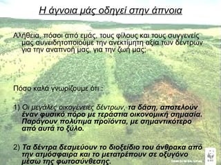 Η άγνοια μάς οδηγεί στην άπνοια 
Αλήθεια, πόσοι από εμάς, τους φίλους και τους συγγενείς 
μας συνειδητοποιούμε την ανεκτίμητη αξία των δέντρων 
για την αναπνοή μας, για την ζωή μας; 
Πόσο καλά γνωρίζουμε ότι : 
1) Οι μεγάλες οικογένειες δέντρων, τα δάση, αποτελούν 
έναν φυσικό πόρο με τεράστια οικονομική σημασία. 
Παράγουν πολύτιμα προϊόντα, με σημαντικότερο 
από αυτά το ξύλο. 
2) Τα δέντρα δεσμεύουν το διοξείδιο του άνθρακα από 
την ατμόσφαιρα και το μετατρέπουν σε οξυγόνο 
μέσω της φωτοσύνθεσης. 
 