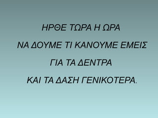 ΗΡΘΕ ΤΩΡΑ Η ΩΡΑ 
ΝΑ ΔΟΥΜΕ ΤΙ ΚΑΝΟΥΜΕ ΕΜΕΙΣ 
ΓΙΑ ΤΑ ΔΕΝΤΡΑ 
ΚΑΙ ΤΑ ΔΑΣΗ ΓΕΝΙΚΟΤΕΡΑ. 
 