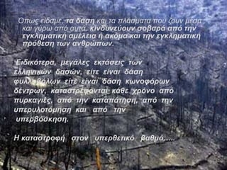 Όπως είδαμε, τα δάση και τα πλάσματα που ζουν μέσα 
και γύρω από αυτά, κινδυνεύουν σοβαρά από την 
εγκληματική αμέλεια ή ακόμα και την εγκληματική 
πρόθεση των ανθρώπων. 
Ειδικότερα, μεγάλες εκτάσεις των 
ελληνικών δασών, είτε είναι δάση 
φυλλοβόλων είτε είναι δάση κωνοφόρων 
δέντρων, καταστρέφονται κάθε χρόνο από 
πυρκαγιές, από την καταπάτηση, από την 
υπερυλοτόμηση και από την 
υπερβόσκηση. 
Η καταστροφή στον υπερθετικό βαθμό….. 
 