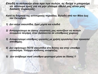 Επειδή το καλοκαίρι είναι προ των πυλών, ας δούμε τι μπορούμε 
να κάνουμε εμείς για να μην γίνουμε άθελά μας αίτιοι μιας 
δασικής πυρκαγιάς. 
Κατά τη διάρκεια της αντιπυρικής περιόδου, δηλαδή από τον Μάιο έως 
τον Οκτώβριο: 
1) Δεν καίμε σκουπίδια, ξερά χόρτα και κλαδιά 
2) Απαγορεύουμε σε όσους γνωστούς μας καπνίζουν να πετούν 
αναμμένα τσιγάρα, όταν βρίσκονται σε υπαίθριους χώρους. 
3) Αποφεύγουμε υπαίθριες εργασίες με χρήση εργαλείου που προκαλεί 
σπινθήρες. 
4) Δεν αφήνουμε ΠΟΤΕ σκουπίδια στο δάσος και στην ύπαιθρο 
γενικότερα. Υπάρχει κίνδυνος ανάφλεξης. 
5) Δεν ανάβουμε ποτέ υπαίθρια ψησταριά μέσα σε δάσος !! 
 