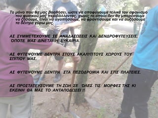 Το μόνο που θα μας βοηθήσει, ώστε να αποφύγουμε τελικά τον αφανισμό 
του φυσικού μας περιβάλλοντος, χωρίς το οποίο δεν θα μπορέσουμε 
να ζήσουμε, είναι να αγαπήσουμε, να φροντίσουμε και να αυξήσουμε 
τα δέντρα γύρω μας. 
ΑΣ ΣΥΜΜΕΤΕΧΟΥΜΕ ΣΕ ΑΝΑΔΑΣΩΣΕΙΣ ΚΑΙ ΔΕΝΔΡΟΦΥΤΕΥΣΕΙΣ, 
ΌΠΟΤΕ ΜΑΣ ΔΙΝΕΤΑΙ Η ΕΥΚΑΙΡΙΑ. 
ΑΣ ΦΥΤΕΨΟΥΜΕ ΔΕΝΤΡΑ ΣΤΟΥΣ ΑΚΑΛΥΠΤΟΥΣ ΧΩΡΟΥΣ ΤΟΥ 
ΣΠΙΤΙΟΥ ΜΑΣ. 
ΑΣ ΦΥΤΕΨΟΥΜΕ ΔΕΝΤΡΑ ΣΤΑ ΠΕΖΟΔΡΟΜΙΑ ΚΑΙ ΣΤΙΣ ΠΛΑΤΕΙΕΣ. 
ΑΣ ΠΡΟΣΤΑΤΕΥΣΟΥΜΕ ΤΗ ΖΩΗ ΣΕ ΌΛΕΣ ΤΙΣ ΜΟΡΦΕΣ ΤΗΣ ΚΙ 
ΕΚΕΙΝΗ ΘΑ ΜΑΣ ΤΟ ΑΝΤΑΠΟΔΩΣΕΙ !! 
 