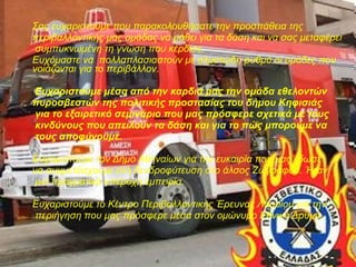 Σας ευχαριστούμε που παρακολουθήσατε την προσπάθεια της 
περιβαλλοντικής μας ομάδας να μάθει για τα δάση και να σας μεταφέρει 
συμπυκνωμένη τη γνώση που κέρδισε. 
Ευχόμαστε να πολλαπλασιαστούν με αλματώδη ρυθμό οι ομάδες που 
νοιάζονται για το περιβάλλον. 
Ευχαριστούμε μέσα από την καρδιά μας την ομάδα εθελοντών 
πυροσβεστών της πολιτικής προστασίας του δήμου Κηφισιάς 
για το εξαιρετικό σεμινάριο που μας πρόσφερε σχετικά με τους 
κινδύνους που απειλούν τα δάση και για το πώς μπορούμε να 
τους αποφύγουμε. 
Ευχαριστούμε τον Δήμο Αθηναίων για την ευκαιρία που μας έδωσε 
να συμμετάσχουμε στη δενδροφύτευση στο άλσος Ζωγράφου. Ήταν 
μια πραγματικά υπέροχη εμπειρία. 
Ευχαριστούμε το Κέντρο Περιβαλλοντικής Έρευνας Λαυρίου για την 
περιήγηση που μας πρόσφερε μέσα στον ομώνυμο Εθνικό Δρυμό. 
 