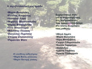 22 
Η περιβαλλοντική μας ομάδα: 
•Μαρία Βαλαλάκη 
•Κώστας Κουρέπης 
•Λεντιόνα Λίτσο 
•Μιχάλης Μαρκόπουλος 
•Χάρης Μπαξεβάνης 
•Λίνο Μπεκοταράι 
•Φίλιππος Πλιάκας 
•Βαγγέλης Πυρίτσης 
•Σπύρος Στυλιανέσης 
•Ραμαντάν Φίστι 
Ευχαριστούμε πολύ 
για τη συμμετοχή τους 
στη δενδροφύτευση 
που πραγματοποιήσαμε 
στο άλσος Ζωγράφου 
τους μαθητές: 
•Αθηνά Αχμέτι 
•Μαρία Βαλαλάκη 
•Χάρη Μπαξεβάνη 
•Γιώργο Σιδηρόπουλο 
•Νικόλα Ταραμίγκο 
•Αλεξάνδρα … 
•Ιωάννα Ταμβάκη 
Οι υπεύθυνες καθηγήτριες: •Κρικόρ Τζεβαχιριάν 
•Μαρία Κούτα, φιλόλογος 
•Μαρία Παντερή, φυσικός 
