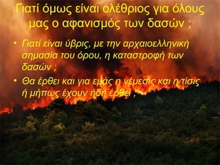 Γιατί όμως είναι ολέθριος για όλους 
μας ο αφανισμός των δασών ; 
• Γιατί είναι ύβρις, με την αρχαιοελληνική 
σημασία του όρου, η καταστροφή των 
δασών ; 
• Θα έρθει και για εμάς η νέμεσις και η τίσις 
ή μήπως έχουν ήδη έρθει ; 
5 
 