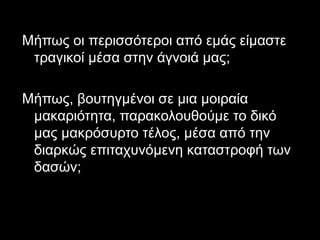 Μήπως οι περισσότεροι από εμάς είμαστε 
τραγικοί μέσα στην άγνοιά μας; 
Μήπως, βουτηγμένοι σε μια μοιραία 
μακαριότητα, παρακολουθούμε το δικό 
μας μακρόσυρτο τέλος, μέσα από την 
διαρκώς επιταχυνόμενη καταστροφή των 
δασών; 
6 
 