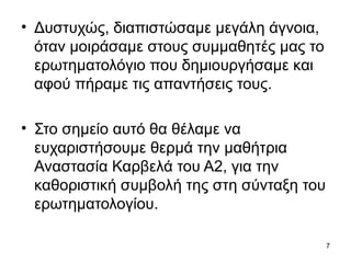 • Δυστυχώς, διαπιστώσαμε μεγάλη άγνοια, 
όταν μοιράσαμε στους συμμαθητές μας το 
ερωτηματολόγιο που δημιουργήσαμε και 
αφού πήραμε τις απαντήσεις τους. 
• Στο σημείο αυτό θα θέλαμε να 
ευχαριστήσουμε θερμά την μαθήτρια 
Αναστασία Καρβελά του Α2, για την 
καθοριστική συμβολή της στη σύνταξη του 
ερωτηματολογίου. 
7 
 
