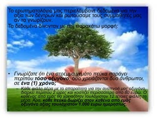 Το ερωτηματολόγιό μας περιελάμβανε δεδομένα για την 
αξία των δέντρων και ρωτούσαμε τους συμμαθητές μας 
αν τα γνωρίζουν. 
Τα δεδομένα δίνονταν με την παρακάτω μορφή: 
• Γνωρίζατε ότι ένα στρέμμα γεμάτο πεύκα παράγει 
περίπου τόσο οξυγόνο, όσο χρειάζονται δύο άνθρωποι, 
σε ένα (1) χρόνο; 
– Κάθε φιάλη αέρα με το απαραίτητο για την αναπνοή μας οξυγόνο, 
διαρκεί περίπου 2 ώρες και κοστίζει περισσότερο από 80 ευρώ. Ο 
καθένας από εμάς θα χρειαζόταν τουλάχιστον 12 τέτοιες φιάλες τη 
μέρα. Άρα, κάθε πεύκο δωρίζει στον καθένα από εμάς 
οξυγόνο αξίας τουλάχιστον 1.000 ευρώ ημερησίως. 
 