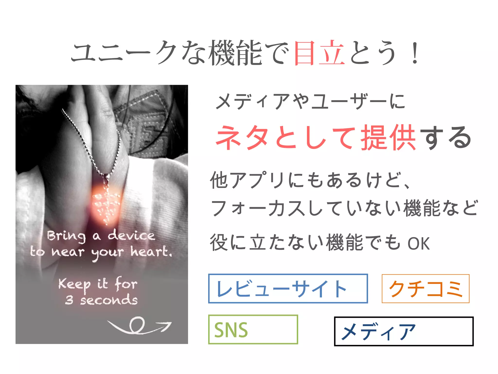 ユニークな機能で目立とう！ 
メディアやユーザーに 
ネタとして提供する 
他アプリにもあるけど、 
フォーカスしていない機能など 
役に立たない機能でもOK 
レビューサイト 
SNS メディア 
クチコミ 
 