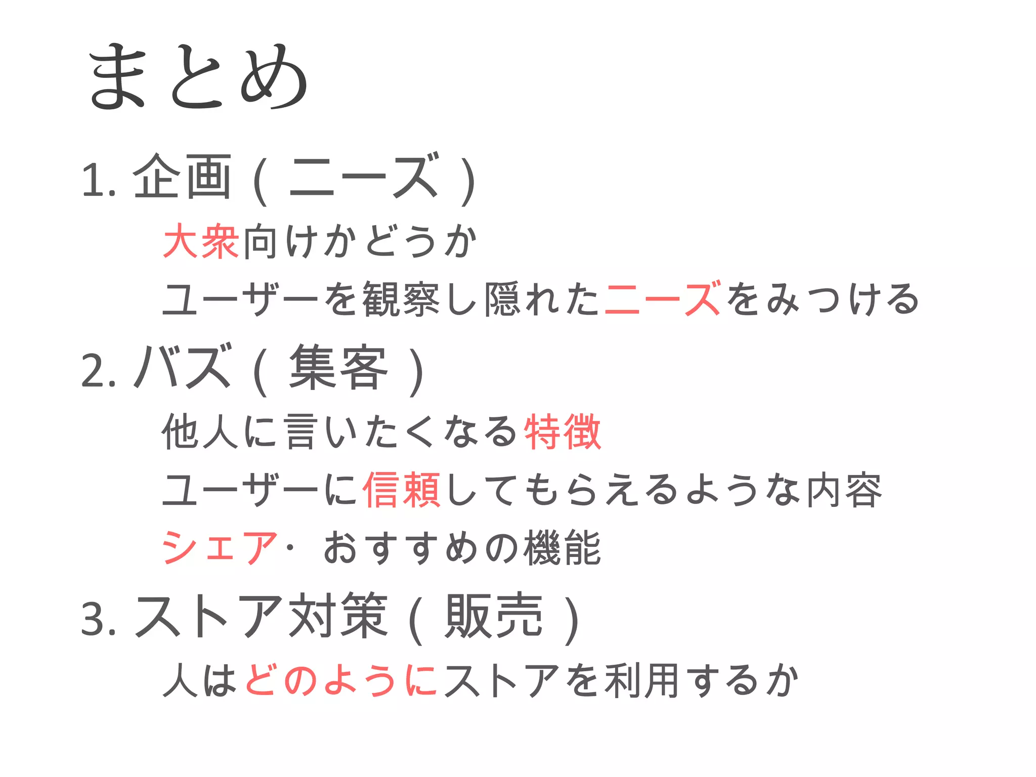 まとめ 
1.企画（ニーズ） 
　　大衆向けかどうか 
　　ユーザーを観察し隠れたニーズをみつける 
2.バズ（集客） 
　　他人に言いたくなる特徴 
　　ユーザーに信頼してもらえるような内容 
　　シェア・おすすめの機能 
3.ストア対策（販売） 
　　人はどのようにストアを利用するか 
 