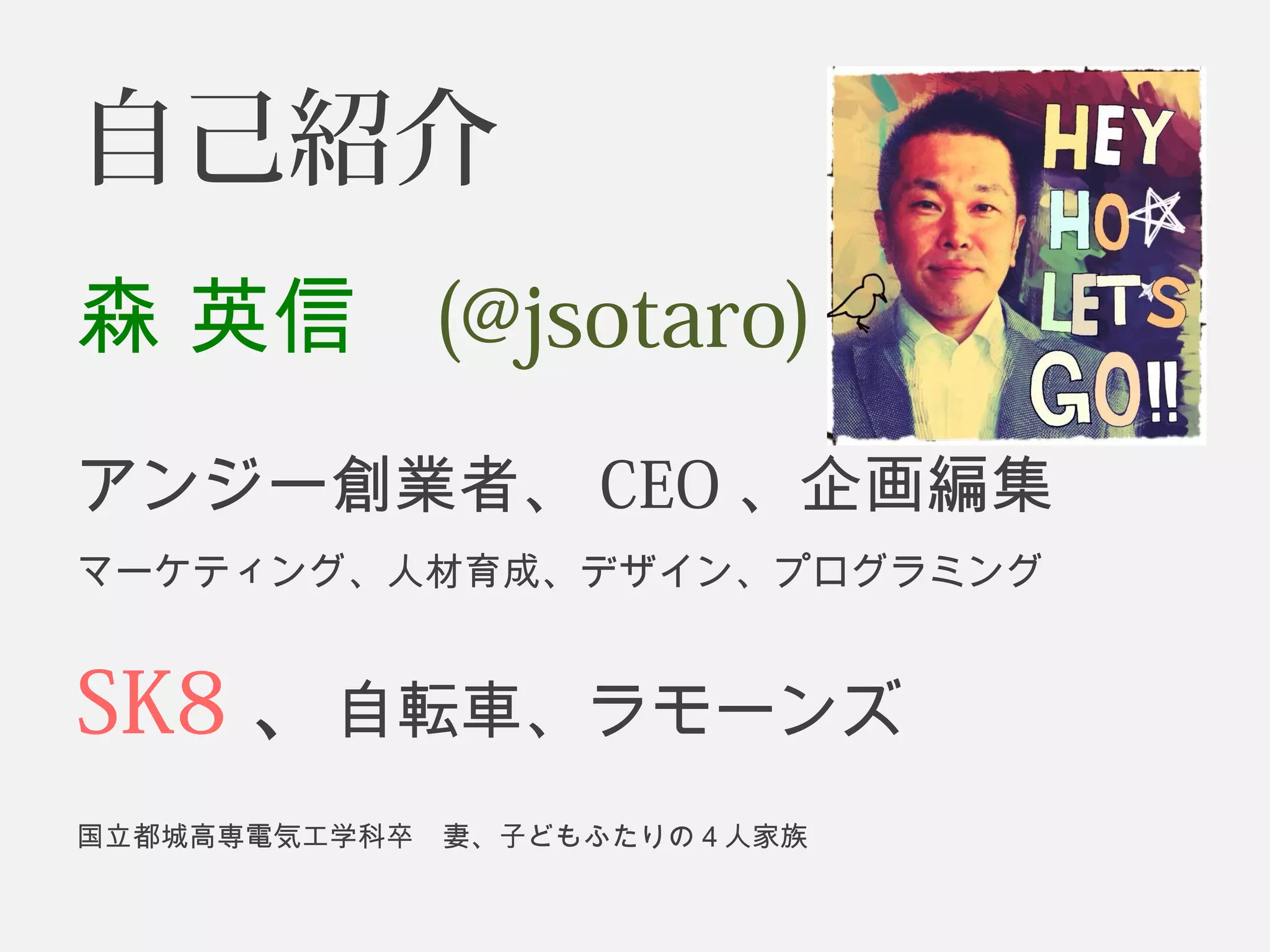 自己紹介 
森 英信 (@jsotaro) 
アンジー創業者、CEO、企画編集 
マーケティング、人材育成、デザイン、プログラミング 
SK8、自転車、ラモーンズ 
国立都城高専電気工学科卒　妻、子どもふたりの４人家族 
 