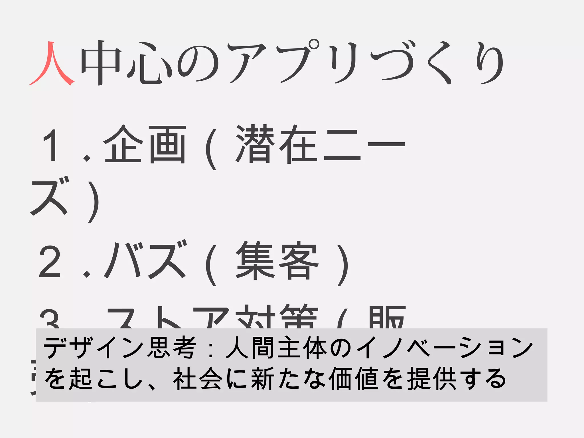 人中心のアプリづくり 
１.企画（潜在ニー 
ズ） 
２.バズ（集客） 
３.ストア対策（販 
売デザ） イン思考：人間主体のイノベーション 
を起こし、社会に新たな価値を提供する 
 