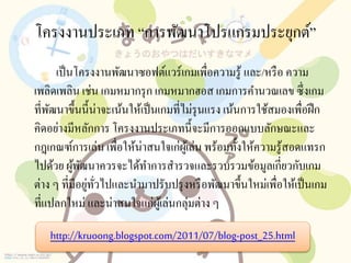 โครงงานประเภท “การพัฒนาโปรแกรมประยุกต์” 
เป็นโครงงานพัฒนาซอฟต์แวร์เกมเพื่อความรู้ และ/หรือ ความ 
เพลิดเพลิน เช่น เกมหมากรุก เกมหมากฮอส เกมการคา นวณเลข ซึ่งเกม 
ที่พัฒนาขึ้นนี้น่าจะเน้นให้เป็นเกมที่ไม่รุนแรง เน้นการใช้สมองเพื่อฝึก 
คิดอย่างมีหลักการ โครงงานประเภทนี้จะมีการออกแบบลักษณะและ 
กฎเกณฑ์การเล่น เพื่อให้น่าสนใจเก่ผู้เล่น พร้อมทั้งให้ความรู้สอดแทรก 
ไปด้วย ผู้พัฒนาควรจะได้ทา การสา รวจและรวบรวมข้อมูลเกี่ยวกับเกม 
ต่าง ๆ ที่มีอยู่ทั่วไปและนา มาปรับปรุงหรือพัฒนาขึ้นใหม่เพื่อให้เป็นเกม 
ที่แปลกใหม่ และน่าสนใจแก่ผู้เล่นกลุ่มต่าง ๆ 
http://kruoong.blogspot.com/2011/07/blog-post_25.html 
 