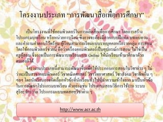 โครงงานประเภท “การพัฒนาสื่อเพื่อการศึกษา” 
เป็นโครงงานที่ใช้คอมพิวเตอร์ในการผลิตสื่อเพื่อการศึกษา โดยการสร้าง 
โปรแกรมบทเรียน หรือหน่วยการเรียน ซึ่งอาจจะต้องมีภาคแบบฝึกหัด บททบทวน 
และคา ถามคา ตอบไว้พร้อม ผู้เรียนสามารถเรียนแบบรายบุคคลหรือรายกลุ่ม การสอน 
โดยใช้คอมพิวเตอร์ช่วยนี้ ถือว่าเครื่องคอมพิวเตอร์เป็นอุปกรณ์การสอน ไม่ใช่เป็น 
ครูผู้สอน ซึ่งอาจเป็นการพัฒนาบทเรียนแบบ Online ให้นักเรียนเข้ามาศึกษาด้วย 
ตนเองก็ได้ 
โครงงานประเภทนี้สามารถพัฒนาขึ้นเพื่อใช้ประกอบการสอนในวิชาต่าง ๆ ไม่ 
ว่าจะเป็นสาขาคอมพิวเตอร์ วิชาคณิตศาสตร์ วิชาวิทยาศาสตร์ วิชาสังคม วิชาชีพอื่น ๆ 
ฯลฯ โดยนักเรียนอาจคัดเลือกหัวข้อที่นักเรียนทั่วไปที่ทา ความเข้าใจยาก มาเป็นหัวข้อ 
ในการพัฒนาโปรแกรมบทเรียน ตัวอย่างเช่น โปรแกรมสอนวิธีการใช้งาน ระบบ 
สุริยะจักรวาล โปรแกรมแบบทดสอบวิชาต่าง ๆ 
http://www.acr.ac.th 
 