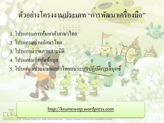 ตัวอย่างโครงงานประเภท “การพัฒนาเครื่องมือ” 
1. โปรแกรมการค้นหาคา ภาษาไทย 
2. โปรแกรมอ่านอักษรไทย 
3. โปรแกรมวาดภาพสามมิติ 
4. โปรแกรมบีบอัดข้อมูล 
5. โปรแกรมประมวลผลคา ไทยบนระบบปฏิบัติการลีนุกซ์ 
http://krumewstp.wordpress.com 
 