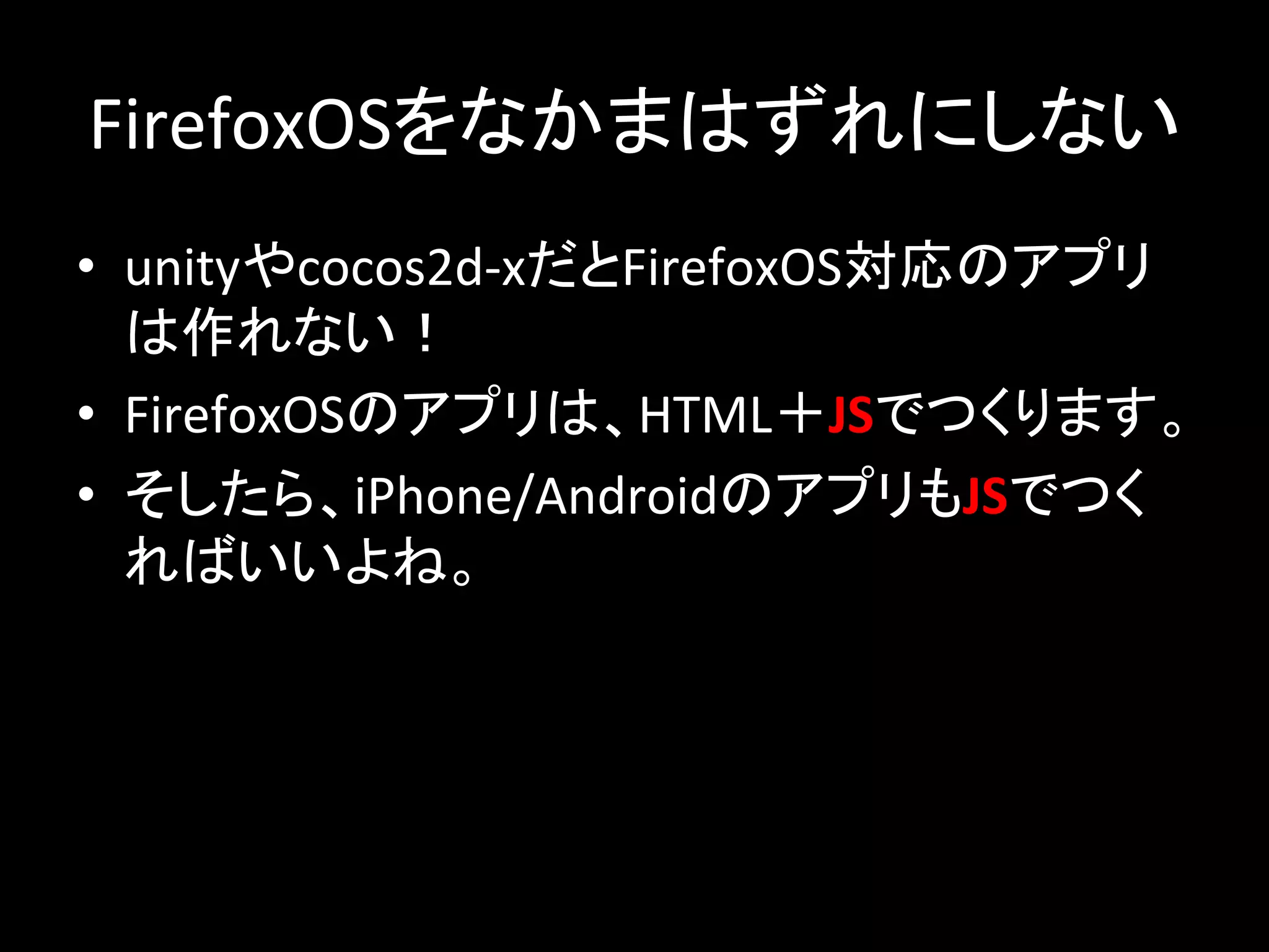 FirefoxOS䜢䛺䛛䜎䛿䛪䜜䛻䛧䛺䛔 
• unity䜔cocos2d-­‐x䛰䛸FirefoxOSᑐᛂ䛾䜰䝥䝸 
䛿స䜜䛺䛔䟿 
• FirefoxOS䛾䜰䝥䝸䛿䚸HTML䠇JS䛷䛴䛟䜚䜎䛩䚹 
• 䛭䛧䛯䜙䚸iPhone/Android䛾䜰䝥䝸䜒JS䛷䛴䛟 
䜜䜀䛔䛔䜘䛽䚹 
 