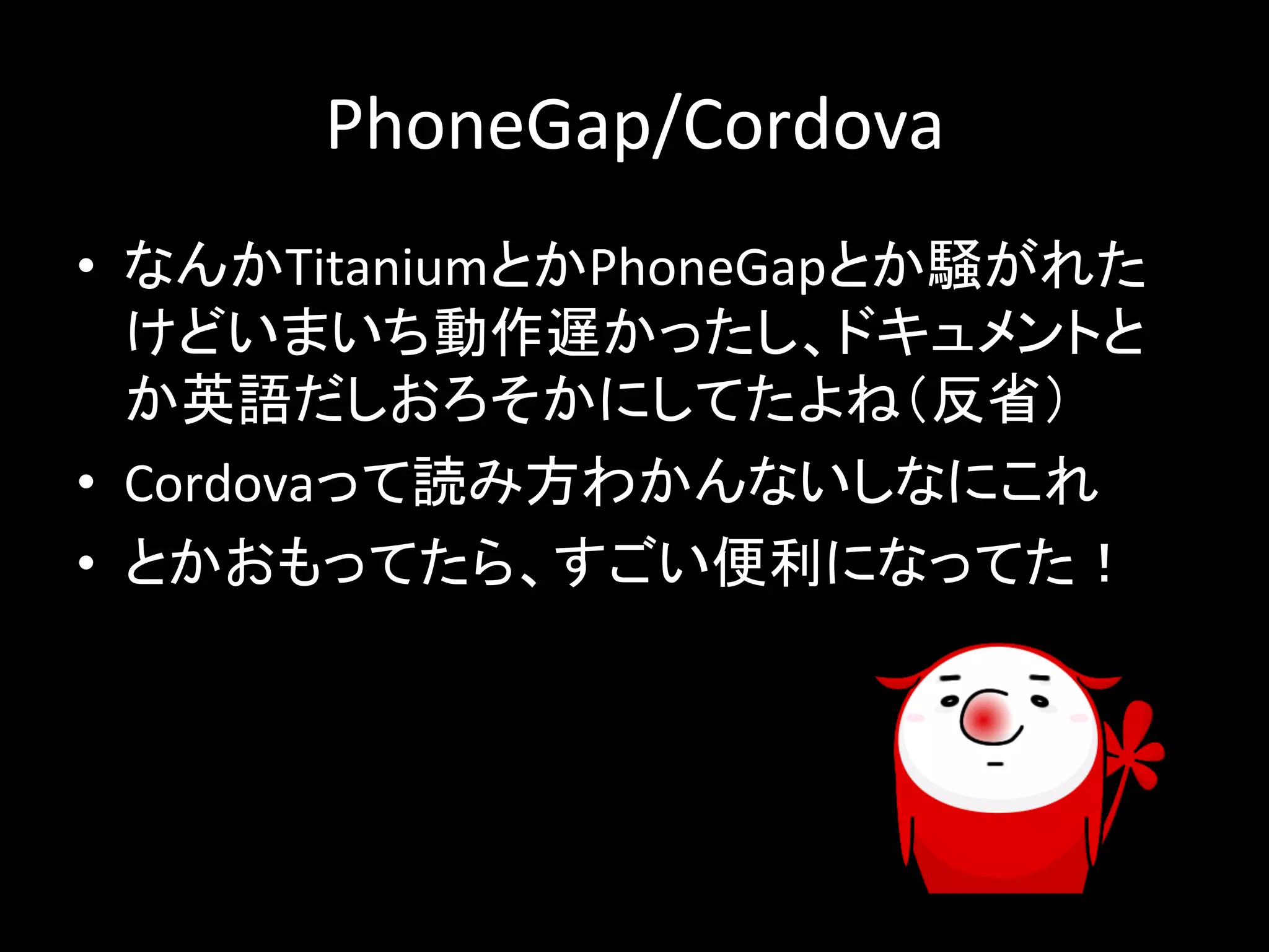 PhoneGap/Cordova 
• 䛺䜣䛛Titanium䛸䛛PhoneGap䛸䛛㦁䛜䜜䛯 
䛡䛹䛔䜎䛔䛱ືస㐜䛛䛳䛯䛧䚸䝗䜻䝳䝯䞁䝖䛸 
䛛ⱥㄒ䛰䛧䛚䜝䛭䛛䛻䛧䛶䛯䜘䛽䠄཯┬䠅 
• Cordova䛳䛶ㄞ䜏᪉䜟䛛䜣䛺䛔䛧䛺䛻䛣䜜 
• 䛸䛛䛚䜒䛳䛶䛯䜙䚸䛩䛤䛔౽฼䛻䛺䛳䛶䛯䟿 
 