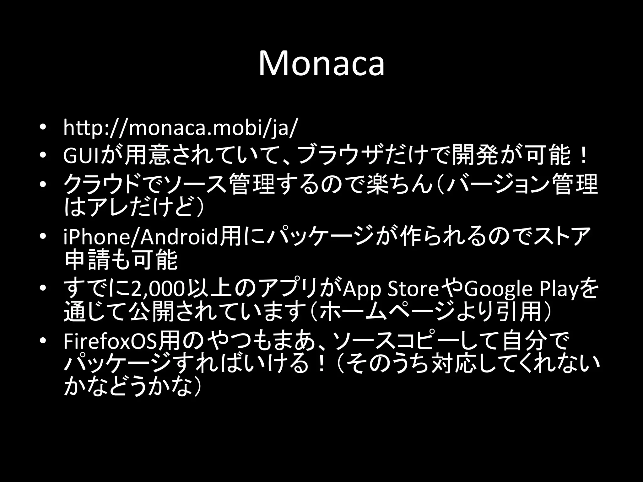 Monaca 
• h2p://monaca.mobi/ja/ 
• GUI䛜⏝ព䛥䜜䛶䛔䛶䚸䝤䝷䜴䝄䛰䛡䛷㛤Ⓨ䛜ྍ⬟䟿 
• 䜽䝷䜴䝗䛷䝋䞊䝇⟶⌮䛩䜛䛾䛷ᴦ䛱䜣䠄䝞䞊䝆䝵䞁⟶⌮ 
䛿䜰䝺䛰䛡䛹䠅 
• iPhone/Android⏝䛻䝟䝑䜿䞊䝆䛜స䜙䜜䜛䛾䛷䝇䝖䜰 
⏦ㄳ䜒ྍ⬟ 
• 䛩䛷䛻2,000௨ୖ䛾䜰䝥䝸䛜App 
Store䜔Google 
Play䜢 
㏻䛨䛶බ㛤䛥䜜䛶䛔䜎䛩䠄䝩䞊䝮䝨䞊䝆䜘䜚ᘬ⏝䠅 
• FirefoxOS⏝䛾䜔䛴䜒䜎䛒䚸䝋䞊䝇䝁䝢䞊䛧䛶⮬ศ䛷 
䝟䝑䜿䞊䝆䛩䜜䜀䛔䛡䜛䟿䠄䛭䛾䛖䛱ᑐᛂ䛧䛶䛟䜜䛺䛔 
䛛䛺䛹䛖䛛䛺䠅 
 