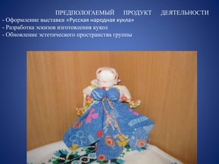 ПРЕДПОЛОГАЕМЫЙ ПРОДУКТ ДЕЯТЕЛЬНОСТИ 
- Оформление выставки «Русская народная кукла» 
- Разработка эскизов изготовления кукол 
- Обновление эстетического пространства группы 
 