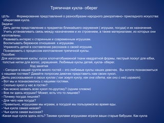 Тряпичная кукла- оберег 
ЦЕЛЬ: Формирование представлений о разнообразии народного декоративно- прикладного искусства: 
обереговая кукла. 
Задачи: 
Дать детям представление о предметах ближайшего окружения ( игрушки, посуда) и их назначения. 
Учить устанавливать связь между назначением и их строением, а также материалами, из которых они 
изготовлены. 
Развивать интерес к старинным и современным игрушкам. 
Воспитывать бережное отношения к игрушкам. 
Упражнять детей в составление рассказов о своей игрушке. 
Познакомить с процессом изготовления тряпичной куклы. 
Пособия: 
Для изготовления куклы: кусок хлопчатобумажной ткани квадратной формы, пестрый лоскут для юбки, 
толстые нитки для волос, украшения. Любимые куклы детей, кукла- оберег. 
Ход занятия 
- Сегодня в нашей группе много гостей – это любимые куклы наших девочек. Вы хотите познакомиться 
с нашими гостями? Давайте попросим девочек представить нам своих кукол. 
Дети рассказывают о своих куклах ( как зовут куклу, как она одета, как они с ней играют). 
- Вот мы и познакомились с нашими гостями. 
- Сколько кукол у нас в гостях? 
- Как можно назвать всех кукол по-другому? (одним словом) 
- Все ли здесь игрушки? Может, есть что то лишнее? 
- Почему посуда лишняя? 
- Для чего нам посуда? 
- Правильно, игрушками мы играем, а посудой мы пользуемся во время еды. 
- Чья кукла самая низкая? 
- Чья кукла самая высокая? 
-Какая еще кукла здесь есть? Такими куклами игрушками играли ваши старые бабушки. Как кукла 
 