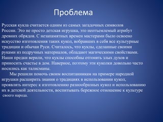 Проблема 
Русская кукла считается одним из самых загадочных символов 
России. Это не просто детская игрушка, это неотъемлемый атрибут 
древних обрядов. С незапамятных времен мастерами было освоено 
искусство изготовления таких кукол, вобравших в себя все культурные 
традиции и обычаи Руси. Считалось, что куклы, сделанные своими 
руками из подручных материалов, обладают магическими свойствами. 
Наши предки верили, что куклы способны отгонять злых духов и 
приносить счастье в дом. Наверное, поэтому эти куколки довольно часто 
носились как талисманы. 
Мы решили помочь своим воспитанникам на примере народной 
игрушки расширить знания о традициях в использовании кукол, 
проявлять интерес к изготовлению разнообразных кукол и использованию 
их в детской деятельности, воспитывать бережное отношение к культуре 
своего народа. 
 