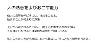 ⼈人の熱意をよびおこす能⼒力力 
他⼈人の⻑⾧長所を伸ばすには、ほめることと、 
励ますことが何よりの⽅方法 
 
上役から叱られることほど、向上⼼心を害するものはない 
⼈人をはたらかせるには奨励が必要だと信じている 
 
気に⼊入ったことがあれば、⼼心から賛成し、惜しみなく賛辞を与える。 
 