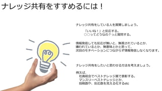 ナレッジ共有をすすめるには！ 
ナレッジ共有をしている⼈人を賞賛しましょう。 
「いいね！」と反応する。 
○○ってどうなの？っと質問する。 
情報発信しても反応が無いと、無視されているとか、 
嫌われているとか、無意味とかと思って、 
次回のモチベーションにつながらず情報発信しなくなります。 
ナレッジ共有をしたいと思わせる⽅方法を考えましょう。 
 
例例えば、 
社員総会でベストナレッジ賞で表彰する。 
マンスリーベストナレッジとか、 
投稿数や、反応数を⾒見見える化するetc 
 
