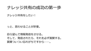 ナレッジ共有の成功の第⼀一歩 
ナレッジ共有をしたい！ 
 
っと、思わせることが肝要。 
 
⾃自ら望んで情報発信をさせる。 
そして、発信されたら、それを必ず賞賛する。 
賞賛ついつい忘れがちですから……。 
 