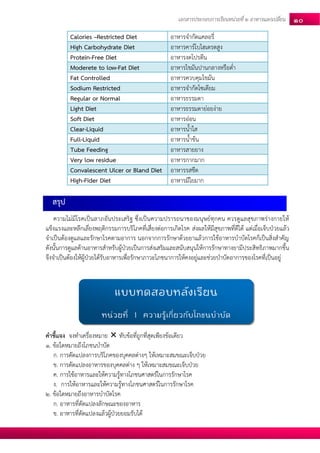 เอกสารประกอบการเรียนหน่วยที่2 อาหารแลกเปลยี่น 10 
Calories –Restricted Diet 
อาหารจากัดแคลอรี่ High Carbohydrate Diet อาหารคาร์โบไฮเดรตสูง 
Protein-Free Diet 
อาหารงดโปรตีน Moderete to low-Fat Diet อาหารไขมันปานกลางหรือต่า 
Fat Controlled 
อาหารควบคุมไขมัน Sodium Restricted อาหารจากัดโซเดียม 
Regular or Normal 
อาหารธรรมดา Light Diet อาหารธรรมดาย่อยง่าย 
Soft Diet 
อาหารอ่อน Clear-Liquid อาหารน้าใส 
Full-Liquid 
อาหารน้าข้น Tube Feeding อาหารสายยาง 
Very low residue 
อาหารกากมาก Convalescent Ulcer or Bland Diet อาหารรสชืด 
High-Fider Diet 
อาหารมีใยมาก 
สรุป 
ความไม่มีโรคเป็นลาภอันประเสริฐ ซึ่งเป็นความปรารถนาของมนุษย์ทุกคน ควรดูแลสุขภาพร่างกายให้ แข็งแรงและหลีกเลี่ยงพฤติกรรมการบริโภคที่เสี่ยงต่อการเกิดโรค ส่งผลให้มีสุขภาพที่ดีได้ แต่เมื่อเจ็บป่วยแล้ว จาเป็นต้องดูแลและรักษาโรคตามอาการ นอกจากการรักษาด้วยยาแล้วการใช้อาหารบาบัดโรคก็เป็นสิ่งสาคัญ ดังนั้นการดูแลด้านอาหารสาหรับผู้ป่วยเป็นการส่งเสริมและสนับสนุนให้การรักษาทางยามีประสิทธิภาพมากขึ้น จึงจาเป็นต้องให้ผู้ป่วยได้รับอาหารเพื่อรักษาภาวะโภชนาการให้คงอยู่และช่วยบาบัดอาการของโรคที่เป็นอยู่ 
คาชี้แจง จงทาเครื่องหมาย  ทับข้อที่ถูกที่สุดเพียงข้อเดียว 
1. ข้อใดหมายถึงโภชนบาบัด 
ก. การดัดแปลงการบริโภคของบุคคลต่างๆ ให้เหมาะสมขณะเจ็บป่วย 
ข. การดัดแปลงอาหารของบุคคลต่าง ๆ ให้เหมาะสมขณะเจ็บป่วย 
ค. การใช้อาหารและให้ความรู้ทางโภชนศาสตร์ในการรักษาโรค 
ง. การให้อาหารและให้ความรู้ทางโภชนศาสตร์ในการรักษาโรค 
2. ข้อใดหมายถึงอาหารบาบัดโรค 
ก. อาหารที่ดัดแปลงลักษณะของอาหาร 
ข. อาหารที่ดัดแปลงแล้วผู้ป่วยยอมรับได้ 
แบบทดสอบหลังเรียน 
หน่วยที่ 1 ความรู้เกี่ยวกับโภชนบาบัด  