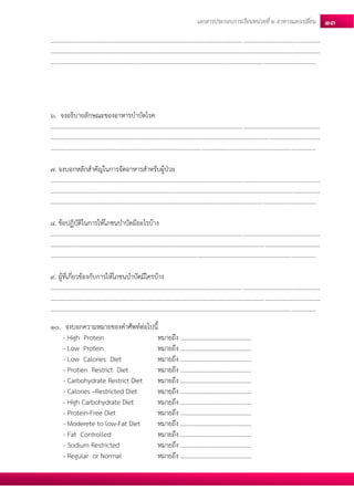 เอกสารประกอบการเรียนหน่วยที่2 อาหารแลกเปลยี่น 13 
............................................................................................................................................................................... ............................................................................................................................................................................... ............................................................................................................................................................................ 
6. จงอธิบายลักษณะของอาหารบาบัดโรค 
............................................................................................................................................................................... ............................................................................................................................................................................... ............................................................................................................................................................................ 
7. จงบอกหลักสาคัญในการจัดอาหารสาหรับผู้ป่วย 
............................................................................................................................................................................... ............................................................................................................................................................................... ............................................................................................................................................................................ 
8. ข้อปฏิบัติในการให้โภชนบาบัดมีอะไรบ้าง 
............................................................................................................................................................................... ............................................................................................................................................................................... ............................................................................................................................................................................ 
9. ผู้ที่เกี่ยวข้องกับการให้โภชนบาบัดมีใครบ้าง 
............................................................................................................................................................................... ............................................................................................................................................................................... ............................................................................................................................................................................ 
10. จงบอกความหมายของคาศัพท์ต่อไปนี้ 
- High Protein หมายถึง .............................................. 
- Low Protein หมายถึง .............................................. 
- Low Calories Diet หมายถึง .............................................. 
- Protien Restrict Diet หมายถึง .............................................. 
- Carbohydrate Restrict Diet หมายถึง .............................................. 
- Calories –Restricted Diet หมายถึง .............................................. 
- High Carbohydrate Diet หมายถึง .............................................. 
- Protein-Free Diet หมายถึง .............................................. 
- Moderete to low-Fat Diet หมายถึง .............................................. 
- Fat Controlled หมายถึง .............................................. 
- Sodium Restricted หมายถึง .............................................. 
- Regular or Normal หมายถึง ..............................................  