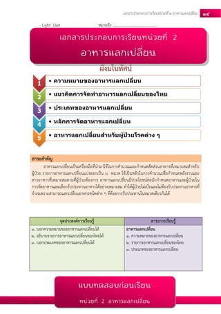 เอกสารประกอบการเรียนหน่วยที่2 อาหารแลกเปลยี่น 14 
- Light Diet หมายถึง .............................................. 
ผังมโนทัศน์ 
สาระสาคัญ อาหารแลกเปลี่ยนเป็นเครื่องมือที่นามาใช้ในการคานวณและกาหนดสัดส่วนอาหารที่เหมาะสมสาหรับ ผู้ป่วย รายการอาหารแลกเปลี่ยนแบ่งออกเป็น 6 หมวด ใช้เป็นหลักในการคานวณเพื่อกาหนดพลังงานและ สารอาหารที่เหมาะสมตามที่ผู้ป่วยต้องการ อาหารแลกเปลี่ยนมีประโยชน์ต่อนักกาหนดอาหารและผู้ป่วยใน การจัดอาหารและเลือกรับประทานอาหารได้อย่างเหมาะสม ทาให้ผู้ป่วยไม่เบื่อและไม่ต้องรับประทานอาหารที่ จาเจเพราะสามารถแลกเปลี่ยนอาหารชนิดต่าง ๆ ที่ต้องการรับประทานในหมวดเดียวกันได้ 
จุดประสงค์การเรียนรู้ สาระการเรียนรู้ 1. บอกความหมายของอาหารแลกเปลี่ยนได้ 2. อธิบายรายการอาหารแลกเปลี่ยนของไทยได้ 3. บอกประเภทของอาหารแลกเปลี่ยนได้ อาหารแลกเปลี่ยน 1. ความหมายของอาหารแลกเปลี่ยน 2. รายการอาหารแลกเปลี่ยนของไทย 3. ประเภทของอาหารแลกเปลี่ยน 
1 
•ความหมายของอาหารแลกเปลี่ยน 
2 
•แนวคิดการจัดทาอาหารแลกเปลี่ยนของไทย 
3 
•ประเภทของอาหารแลกเปลี่ยน 
4 
•หลักการจัดอาหารแลกเปลี่ยน 
5 
•อาหารแลกเปลี่ยนสาหรับผู้ป่วยโรคต่าง ๆ 
แบบทดสอบก่อนเรียน 
หน่วยที่ 2 อาหารแลกเปลี่ยน 
เอกสารประกอบการเรียนหน่วยที่ 2 
อาหารแลกเปลี่ยน 
 