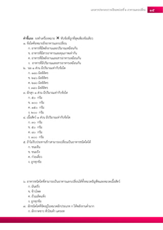 เอกสารประกอบการเรียนหน่วยที่2 อาหารแลกเปลยี่น 15 
คาชี้แจง จงทาเครื่องหมาย  ทับข้อที่ถูกที่สุดเพียงข้อเดียว 
1. ข้อใดคือหมายถึงอาหารแลกเปลี่ยน 
ก. อาหารที่มีพลังงานและปริมาณเหมือนกัน 
ข. อาหารที่มีสารอาหารและคุณภาพเท่ากัน 
ค. อาหารที่มีพลังงานและสารอาหารเหมือนกัน 
ง. อาหารที่มีปริมาณและสารอาหารเหมือนกัน 
2. นม 1 ส่วน มีปริมาณเท่ากับข้อใด 
ก. 180 มิลลิลิตร 
ข. 240 มิลลิลิตร 
ค. 280 มิลลิลิตร 
ง. 340 มิลลิลิตร 
3. ผักสุก 1 ส่วน มีปริมาณเท่ากับข้อใด 
ก. 50 กรัม 
ข. 100 กรัม 
ค. 150 กรัม 
ง. 200 กรัม 
4. เนื้อสัตว์ 1 ส่วน มีปริมาณเท่ากับข้อใด 
ก. 30 กรัม 
ข. 50 กรัม 
ค. 80 กรัม 
ง. 100 กรัม 
5. ถ้าไม่รับประทานข้าวสามารถเปลี่ยนเป็นอาหารชนิดใดได้ 
ก. ขนมจีน 
ข. ขนมปัง 
ค. ก๋วยเตี๋ยว 
ง. ถูกทุกข้อ 
6. อาหารชนิดใดที่สามารถเป็นอาหารแลกเปลี่ยนได้ทั้งหมวดธัญพืชและหมวดเนื้อสัตว์ 
ก. มันฝรั่ง 
ข. ข้าวโพด 
ค. ถั่วเมล็ดแห้ง 
ง. ถูกทุกข้อ 
7. ผักชนิดใดที่จัดอยู่ในหมวดผักประเภท ก ให้พลังงานต่ามาก 
ก. ผักกาดขาว หัวไชเท้า แครอท  
