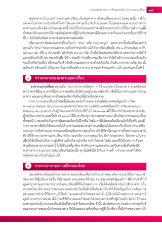 เอกสารประกอบการเรียนหน่วยที่2 อาหารแลกเปลยี่น 17 
คุณค่าอาหารในรายการอาหารแลกเปลี่ยน เป็นคุณค่าอาหารโดยเฉลี่ยของอาหารในหมวดนั้น ๆ ซึ่งไม่ แตกต่างไปจากความเป็นจริงเท่าใดนัก โดยเฉพาะค่าของโปรตีนไขมันและคาร์โบไฮเดรต คุณค่าอาหารรายการ อาหารแลกเปลี่ยนที่แบ่งเป็นหมวดเช่นนี้ ช่วยให้นักกาหนดอาหารจาได้ง่ายสามารถนามาใช้ในการคานวณเพื่อ กาหนดปริมาณอาหารหรือประเมินค่าอาหารที่ผู้ป่วยรับประทานได้สะดวก รวดเร็วและง่ายมากขึ้นกว่าวิธีการ อื่น ๆ โดยไม่ต้องเปิดตารางหาคุณค่าอาหารแต่ละชนิด 
ปริมาณอาหารในหมดแลกเปลี่ยนเรียกว่า “ส่วน” หรือ “exchange” และอาหารนั้นต้องเป็นอาหารที่ สุกกแล้ว “ส่วน” ของอาหารแต่ละหมวดก็จะกาหนดปริมาณไว้ว่ามากน้อยเพียงใด เช่น 1 ส่วนของนม เท่ากับ นม 240 มล. หรือ 1 ส่วนของผัก เท่ากับสุข 50-70 กรัม เป็นต้น ในแต่ละหมวดมีอาหารหลากหลายชนิดให้ แลกเปลี่ยนกันได้ เช่น หมวดธัญพืช มีข้าว ขนมปัง ก๋วยเตี๋ยว ขนมจีน ฯลฯ ถ้าไม่กินข้าว สามารถเปลี่ยนเป็น ขนมปังหรือก๋วยเตี๋ยว หรือขนมจีน ซึ่งให้พลังงานและสารอาหารใกล้เคียงกัน เป็นต้น อาหารบางชนิด เช่น ถั่ว เมล็ดแห้ง หรือเนยถั่ว เป็นอาหารที่แลกเปลี่ยนได้จากอาหาร 2 หมวด คือหมวดข้าว แป้ง และหมวดเนื้อสัตว์ 
1. ความหมายของอาหารแลกเปลี่ยน 
อาหารแลกเปลี่ยน หมายถึง รายการอาหารชนิดต่าง ๆ ที่จาแนกออกเป็นหมวด ๆ ตามชนิดของ สารอาหารที่มีอยู่ อาหารที่มีสารอาหารเหมือนกันจัดรวมอยู่ในหมวดเดียวกัน เพื่อใช้ในการคานวณหาปริมาณ อาหาร และแลกเปลี่ยนอาหารในหมวดเดียวกันที่จะให้ผู้ป่วยรับประทาน 
รายการการแลกเปลี่ยนกาหนดขึ้นโดยสมาคมนักกาหนดอาหารแห่งประเทศสหรัฐอเมริกา (The American Dietetic Association) และสมาคมโรคเบาหวานแห่งประเทศสหรัฐอเมริกา (The American Diabetes Association) เป็นผู้วางแผนและริเริ่มนามาใช้ ในปี คศ.1947 เพื่อใช้ในการกาหนดอาหารสาหรับ ผู้ป่วยโรคเบาหวาน ต่อมาในปี คศ.1976 ได้มีการปรับปรุง รายการอาหารแลกเปลี่ยนใหม่ อาหารแลกเปลี่ยน ทั้งหมดมี 6 หมวดด้วยกันอาหารในหมวดเดียวกันมีโปรตีน ไขมัน คาร์โบไฮเดรตในปริมาณใกล้เคียงกัน และมี รายการอาหารที่เลือกใช้ทดแทนกันได้ อาหารแต่ละหมวดจะกาหนดปริมาณไว้แตกต่างกัน เรียกว่า ส่วน (หรือ serving) การคิดคานวณอาหารแลกเปลี่ยนหรืออาหารหมุนเวียน เป็นวิธีคิดปริมาณอาหารที่สะดวกและรวดเร็ว คือ วิธีใช้รายการอาหารแลกเปลี่ยน หรือบางแห่งเรียก อาหารหมุนเวียน นักกาหนดอาหาร จัดอาหารเป็นพวก เพื่อให้ใช้เปลี่ยนไปเรื่อย ๆ แล้วคิดค่าเฉลี่ยปริมาณโปรตีน คาร์โบไฮเดรต ไขมัน แคลอรี่ไว้เป็นพวก ๆ ตัวเลข ค่าเฉลี่ยของสารอาหารเหล่านี้ ไม่ใช่ตัวเลขที่ถูกต้อง สาหรับอาหารแต่ละอย่าง แต่เป็นค่าเฉลี่ยที่จะต้องใช้ อาหารต่าง ๆ ตามรายการสลับเปลี่ยนกันไปทุกมื้อ ทุกวันให้ทั่วถึง ถ้ากินอาหารซ้า ๆ จาเจอาจจะทาให้เกิด ข้อผิดพลาดมากไปหรือน้อยไปได้ 
2. รายการอาหารแลกเปลี่ยนของไทย 
ประเทศไทย ยังไม่เคยมีรายการอาหารแลกเปลี่ยนเพื่อการเรียน การสอน หรือการนามาใช้ในการแนะนา จัดอาหารให้ผู้บริโภค ดังนั้น จึงนาของต่างประเทศมาใช้ เช่น ของประเทศสหรัฐอเมริกา ฟิลิปปินส์ ทาให้ คุณค่าอาหารและรายการอาหารแลกเปลี่ยนที่ใช้ในโรงพยาบาล หรือที่สอนในสถาบันการศึกษาต่าง ๆ ใน ประเทศไทย มีความหลากหลายและแตกต่างกัน ไม่เป็นอันหนึ่งอันเดียวกัน ทาให้เกิดปัญหาในการเรียน การ สอนและการนามาใช้ในการปฏิบัติจริง โดยเฉพาะนักกาหนดอาหารที่ปฏิบัติงานในโรงพยาบาล นอกจากนี้ คุณค่าอาหารบางหมวด เมื่อนามาใช้คานวณและกาหนดปริมาณอาหารสาหรับผู้ป่วยแล้ว พบว่า ลักษณะ อาหารแตกต่างไปจากความเป็นจริงในชีวิตประจาวันของคนไทย ดังนั้น ฝ่ายโภชนาการ โรงพยาบาลรามาธิบดี คณะกรรมการชมรมนักกาหนดอาหาร จึงได้ระดมความคิดเห็นจากผู้ที่เกี่ยวข้อง ทั้งนักกาหนดอาหาร นัก  