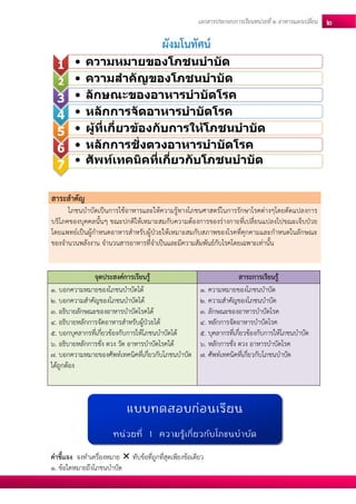 เอกสารประกอบการเรียนหน่วยที่2 อาหารแลกเปลยี่น 2 
ผังมโนทัศน์ 
สาระสาคัญ โภชนบาบัดเป็นการใช้อาหารและให้ความรู้ทางโภชนศาสตร์ในการรักษาโรคต่างๆโดยดัดแปลงการ บริโภคของบุคคลนั้นๆ ขณะปกติให้เหมาะสมกับความต้องการของร่างกายที่เปลี่ยนแปลงไปขณะเจ็บป่วย โดยแพทย์เป็นผู้กาหนดอาหารสาหรับผู้ป่วยให้เหมาะสมกับสภาพของโรคที่คุกคามและกาหนดในลักษณะ ของจานวนพลังงาน จานวนสารอาหารที่จาเป็นและมีความสัมพันธ์กับโรคโดยเฉพาะเท่านั้น 
จุดประสงค์การเรียนรู้ สาระการเรียนรู้ 1. บอกความหมายของโภชนบาบัดได้ 2. บอกความสาคัญของโภชนบาบัดได้ 3. อธิบายลักษณะของอาหารบาบัดโรคได้ 4. อธิบายหลักการจัดอาหารสาหรับผู้ป่วยได้ 5. บอกบุคลากรที่เกี่ยวข้องกับการให้โภชนบาบัดได้ 6. อธิบายหลักการชั่ง ตวง วัด อาหารบาบัดโรคได้ 7. บอกความหมายของศัพท์เทคนิคที่เกี่ยวกับโภชนบาบัด ได้ถูกต้อง 1. ความหมายของโภชนบาบัด 2. ความสาคัญของโภชนบาบัด 3. ลักษณะของอาหารบาบัดโรค 4. หลักการจัดอาหารบาบัดโรค 5. บุคลากรที่เกี่ยวข้องกับการให้โภชนบาบัด 6. หลักการชั่ง ตวง อาหารบาบัดโรค 7. ศัพท์เทคนิคที่เกี่ยวกับโภชนบาบัด 
คาชี้แจง จงทาเครื่องหมาย  ทับข้อที่ถูกที่สุดเพียงข้อเดียว 
1. ข้อใดหมายถึงโภชนบาบัด 
1 
•ความหมายของโภชนบาบัด 
2 
•ความสาคัญของโภชนบาบัด 
3 
•ลักษณะของอาหารบาบัดโรค 
4 
•หลักการจัดอาหารบาบัดโรค 
5 
•ผู้ที่เกี่ยวข้องกับการให้โภชนบาบัด 
6 
•หลักการชั่งตวงอาหารบาบัดโรค 
7 
•ศัพท์เทคนิคที่เกี่ยวกับโภชนบาบัด 
แบบทดสอบก่อนเรียน 
หน่วยที่ 1 ความรู้เกี่ยวกับโภชนบาบัด  