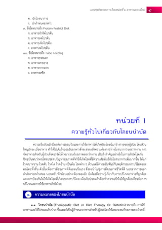 เอกสารประกอบการเรียนหน่วยที่2 อาหารแลกเปลยี่น 4 
ค. นักโภชนาการ 
ง. นักกาหนดอาหาร 
9. ข้อใดหมายถึง Protein Restrict Diet 
ก. อาหารจากัดโปรตีน 
ข. อาหารลดโปรตีน 
ค. อาหารเพิ่มโปรตีน 
ง. อาหารงดโปรตีน 
10. ข้อใดหมายถึง Tube Feeding 
ก. อาหารธรรมดา 
ข. อาหารสายยาง 
ค. อาหารกากมาก 
ง. อาหารรสชืด 
หน่วยที่ 1 
ความรู้ทั่วไปเกี่ยวกับโภชนบาบัด 
ความเจ็บป่วยมักมีผลต่อการยอมรับและการใช้อาหารให้เกิดประโยชน์แก่ร่างกายของผู้ป่วย โดยส่วน ใหญ่มักจะเบื่ออาหาร ทาให้ไม่เต็มใจยอมรับอาหารซึ่งจะส่งผลถึงความต้องการทางโภชนาการของร่างกาย การ จัดอาหารสาหรับผู้ป่วยจึงควรจัดให้เหมาะสมกับสภาพของร่างกาย เป็นสิ่งสาคัญอย่างยิ่งในการบาบัดโรคภัย 
ปัจจุบันพบว่าคนไทยประสบปัญหาสุขภาพที่ทาให้เกิดโรคที่มีความสัมพันธ์กับโภชนาการเพิ่มมากขึ้น ได้แก่ โรคเบาหวาน โรคตับ โรคไต โรคอ้วน เป็นต้น โรคต่าง ๆ ล้วนแต่มีความสัมพันธ์กับพฤติกรรมการบริโภคของ คนไทยทั้งสิ้น ดังนั้นเพื่อการมีสุขภาพที่ดีและแข็งแรง ซึ่งจะนาไปสู่การมีคุณภาพชีวิตที่ดี นอกจากการออก กาลังกายสม่าเสมอ นอนหลับพักผ่อนอย่างเพียงพอแล้ว ยังต้องมีความรู้เกี่ยวกับการบริโภคอาหารที่ถูกต้อง และการป้องกันไม่ให้เกิดโรคที่เกิดจากการบริโภค เมื่อเจ็บป่วยแล้วต้องทาความเข้าใจให้ถูกต้องเกี่ยวกับการ บริโภคและการใช้อาหารบาบัดโรค 
1. ความหมายของโภชนบาบัด 
1.1 โภชนบาบัด (Therapeutic Diet or Diet Therapy Or Dietetics) หมายถึง การใช้ อาหารและให้ไปขณะเจ็บป่วย ซึ่งแพทย์เป็นผู้กาหนดอาหารสาหรับผู้ป่วยโดยให้เหมาะสมกับสภาพของโรคที่  