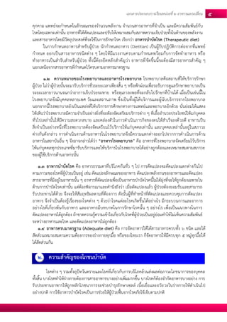 เอกสารประกอบการเรียนหน่วยที่2 อาหารแลกเปลยี่น 5 
คุกคาม แพทย์จะกาหนดในลักษณะของจานวนพลังงาน จานวนสารอาหารที่จาเป็น และมีความสัมพันธ์กับ โรคโดยเฉพาะเท่านั้น อาหารที่ได้ดัดแปลงและปรับให้เหมาะสมกับสภาพความเจ็บป่วยทั้งในด้านของพลังงาน และสารอาหารโดยมีวัตถุประสงค์ที่จะใช้ในการรักษาโรค เรียกว่า อาหารบาบัดโรค (Therapeutic diet) 
ในการกาหนดอาหารสาหรับผู้ป่วย นักกาหนดอาหาร (Dietitian) เป็นผู้รับปฏิบัติการต่อจากที่แพทย์ กาหนด ออกเป็นสารอาหารชนิดต่าง ๆ โดยให้มีแรงงานครบตามกาหนดพร้อมกับการจัดทาอาหาร หรือ ทาอาหารเป็นสารับสาหรับผู้ป่วย ทั้งนี้ต้องยึดหลักสาคัญว่า อาหารที่จัดขึ้นนี้จะต้องมีสารอาหารสาคัญ ๆ นอกเหนือจากสารอาหารที่กาหนดไว้ครบตามอาหารมาตรฐาน 
1.2 ความหมายของโรงพยาบาลและอาหารโรงพยาบาล โรงพยาบาลคือสถานที่ให้บริการรักษา ผู้ป่วย ไม่ว่าผู้ป่วยนั้นจะมารับบริการชั่วระยะเวลาเพียงสั้น ๆ หรือพักผ่อนเพื่อรอรับการดูแลรักษาพยาบาลเป็น ระยะเวลายาวนานจนกว่าอาการเจ็บป่วยจะหาย หรือทุเลาลงพอที่จะกลับไปรักษาที่บ้านได้ เมื่อเป็นเช่นนี้ใน โรงพยาบาลจึงมีบุคคลหลายเพศ วัยและสถานภาพ ซึ่งเป็นทั้งผู้ให้บริการและผู้นับบริการจากโรงพยาบาล นอกจากนี้โรงพยาบาลยังเป็นแหล่งที่ให้บริการการศึกษาทางการแพทย์และพยาบาลอีกด้วย นั่นย่อมให้แสดง ให้เห็นว่าโรงพยาบาลมีความจาเป็นอย่างยิ่งที่จะต้องจัดเตรียมบริการต่าง ๆ ที่เอื้ออานวยประโยชน์ให้แก่บุคคล ทั่วไปเหล่านั้นให้มีความสะดวกสบาย และคล่องตัวในการดาเนินภารกิจของตนให้สาเร็จลงด้วยดี อาหารเป็น สิ่งจาเป็นอย่างหนึ่งที่โรงพยาบาลต้องจัดเตรียมไว้บริการให้แก่บุคคลเท่านั้น และบุคคลเหล่านั้นอยู่ในสภาวะ ต่างกันดังกล่าว การดาเนินงานด้านอาหารในโรงพยาบาลจึงมีความแตกต่างออกไปจากการดาเนินการด้าน อาหารในสถาบันอื่น ๆ จึงอาจกล่าวได้ว่า “อาหารโรงพยาบาล” คือ อาหารที่โรงพยาบาลจัดเตรียมไว้บริการ ให้แก่บุคคลทุกประเภทที่มารับบริการและให้บริการในโรงพยาบาลได้อย่างถูกต้องและเหมาะสมตามสภาวะ ของผู้ใช้บริการด้านอาหารนั้น 
1.3 อาหารบาบัดโรค คือ อาหารธรรมดาที่บริโภคกันทั่ว ๆ ไป การดัดแปลงจะดัดแปลงแตกต่างกันไป ตามภาวะของโรคที่ผู้ป่วยเป็นอยู่ เช่น ดัดแปลงลักษณะของอาหาร ดัดแปลงพลังงานของอาหารและดัดแปลง สารอาหารที่มีอยู่ในอาหารนั้น ๆ อาหารที่ดัดแปลงเพื่อเป็นอาหารบาบัดโรคนี้ไม่ได้มุ่งที่จะให้ถูกต้องเฉพาะใน ด้านการบาบัดโรคเท่านั้น แต่ต้องพิจารณาและคานึงถึงว่า เมื่อดัดแปลงแล้ว ผู้ป่วยต้องยอมรับและสามารถ รับประทานได้ด้วย จึงจะให้สัมฤทธิผลตามที่ต้องการ ดังนั้นผู้ที่ทาหน้าที่ดัดแปลงและควบคุมการดัดแปลง อาหาร จึงจาเป็นต้องรู้เรื่องของโรคต่าง ๆ ด้วยว่าโรคแต่ละโรคเกิดขึ้นได้อย่างไร มีกระบวนการและอาการ อย่างไรที่เกี่ยวพันกับอาหาร และอาหารมีบทบาทในการรักษาโรคนั้น ๆ อย่างไร เพื่อเป็นแนวทางในการ ดัดแปลงอาหารได้ถูกต้อง ถ้าขาดความรู้ความเข้าใจเกี่ยวกับโรคที่ผู้ป่วยเป็นอยู่ย่อมทาให้ไม่เห็นความสัมพันธ์ ระหว่างอาหารและโรค และดัดแปลงอาหารไม่ถูกต้อง 
1.4 อาหารครบมาตรฐาน (Adequate diet) คือ การจัดอาหารให้ได้สารอาหารครบทั้ง 6 ชนิด และได้ สัดส่วนเหมาะสมตามความต้องการของร่างกายทุกมื้อ หรือของไทยเรา ก็จัดอาหารให้มีครบทุก 5 หมู่ทุกมื้อให้ ได้สัดส่วนกัน 
2. ความสาคัญของโภชนบาบัด 
โรคต่าง ๆ รวมทั้งอุปัทวันตรายและโรคที่เกี่ยวกับการบริโภคล้วนส่งผลต่อภาวะโภชนาการของบุคคล ทั้งสิ้น บางโรคทาให้ร่างกายต้องการสารอาหารบางอย่างเพิ่มมากขึ้น บางโรคก็ต้องจากัดอาหารบางอย่าง การ รับประทานอาหารให้ถูกหลักโภชนาการจะช่วยบารุงรักษาเซลล์ เนื้อเยื่อและอวัยวะในร่างกายให้ดาเนินไป อย่างปกติ การใช้อาหารบาบัดโรคเป็นการช่วยให้ผู้ป่วยฟื้นจากโรคภัยไข้เจ็บตามปกติ  