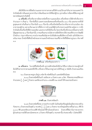 เอกสารประกอบการเรียนหน่วยที่2 อาหารแลกเปลยี่น 8 
เพื่อให้ได้อาหารที่มีพลังงานและสารอาหารตรงตามที่ได้คานวณไว้ตามคาสั่งอาหารของแพทย์ จึง จาเป็นต้องมีการชั่งและตวงอาหารในการจัดเตรียมอาหารให้ได้แก่ผู้ป่วย อุปกรณ์ในการชั่งตวงที่ได้มาตรฐานมี หลายชนิดแตกต่างกันดังนี้ 
1. เครื่องชั่ง เครื่องชั่งอาหารมีหลายชนิดทั้งหยาบและละเอียด เครื่องชั่งหยาบใช้สาหรับชั่งอาหาร จานวนมาก ๆ ตั่งแต่ 1 กิโลกรัมขึ้นไป และความละเอียดของเครื่องชั่งจะเป็น 100 กรัม และสามารถชั่งได้ สูงสุดแตกต่างกันตั้งแต่ 5 กิโลกรัมถึง 100 กิโลกรัม เครื่องชั่งชนิดนี้จะนามาชั่งอาหารจานวนน้อย เช่น อาหารของผู้ป่วย เพราะปริมาณอาหารที่ได้จากการคานวณให้ผู้ป่วยรับประทานจะมีปริมาณไม่มาก การชั่ง จาเป็นต้องชั่งเครื่องชั่งที่มีความละเอียด และสามารถชั่งได้เป็นกรัม โดยปกติเครื่องชั่งประเภทนี้จะสามารถชั่ง ได้สูงสุดประมาณ 1 กิโลกรัมเท่านั้น ภาชนะที่จะสามารถใส่อาหารเพื่อชั่งจึงควรใช้ภาชนะที่ทามาจากวัสดุที่มี น้าหนักเบา ก่อนการชั่งอาหาร ควรนาภาชนะที่จะใส่อาหารไปชั่งเสียก่อนเพื่อให้ทราบน้าหนัก แล้วจึงใส่อาหาร ลงในภาชนะ น้าหนักที่ได้คือน้าหนักของอาหารและน้าหนักของภาชนะที่ใส่ ตาชั่งที่ใช้มีหลายรูปแบบ ดังภาพที่ 1.1 
2. เครื่องตวง ในกรณีที่ไม่มีเครื่องชั่ง อุปกรณ์อีกชนิดหนึ่งที่นามาใช้ในการจัดอาหารของผู้ป่วยที่ ต้องได้รับสารอาหารตามแพทย์สั่งก็คือ เครื่องตวง ซึ่งในมาตรฐานสากลใช้กันอยู่ 2 ชนิดคือ ถ้วยตวงและช้อน ตวง 
2.1 ถ้วยตวงมาตรฐาน มีอยู่ 2 ชนิด คือ ชนิดที่เป็นแก้ว และชนิดที่เป็นโลหะ 
2.1.1 ถ้วยตวงชนิดที่เป็นแก้ว จะมีขนาด 1 ถ้วยตวง และ 1 ลิตร ทั้งสองขนาดจะมีขีดบอก จานวนของ , และ ถ้วยตวง และขีดบอกจานวน 1 ออนซ์ถึง 23 ออนซ์ ไว้ด้านนอกของถ้วยตวง 
2.1.2 ถ้วยตวงชนิดที่โลหะ อาจจะทาจากเหล็ก ไม่เป็นสนิมหรืออลูมิเนียมมีหลายขนาดด้วน กันขนาด 1 ถ้วยตวงจะเป็นชุดมี 4 ขนาดคือ , , และ 1 ถ้วยตวง ขนาดใหญ่จะมีขนาดตั้งแต่ 500 ซีซี ถึง 1,000 ซีซี และจะขีดบอกจานวนซีซี หรือออนซ์ ที่ด้านในของถ้วยตวง ถ้วยตวงที่ใช้มากในการตวงอาหาร ผู้ป่วยส่วนมากจะใช้ถ้วยตวงโลหะขนาด 1 ถ้วยตวง ที่เป็นชุดมี 4 ขนาดเท่านั้น ส่วนขนาดอื่น ๆ ไม่ค่อยได้ใช้ 
ภาพที่ 1.1 เครื่องชั่งรูปแบบต่าง ๆ 
ภาพที่ 1.2 ถ้วยตวงชนิดแก้ว  
