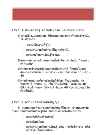 ด้านที่ 1 ด้านความรู้ ความสามารถ และประสบการณ์ 
1) ควรสร้างแบบทดสอบ ให้ครอบคลุมสาระสำาคัญของวิชานั้น 
โดยคำานึงถึง 
- ความรู้พื้นฐานทั่วไป 
- ความสามารถในการแก้ปัญหาวิชานั้น 
- ความสนใจการเรียนรู้วิชานั้น 
2)แบบทดสอบอาจเป็นแบบผสมทั้งปรนัย และ อัตนัย โดยตอบ 
คำาถามสั้นๆ 
3)ความยากง่ายของข้อสอบควรมีสัดส่วนที่ดี โดยทั่วไปจะมี 
ลักษณะความยาก - ปานกลาง – ง่าย : อัตราส่วน 30 – 40 – 
30 
4)ควรกำาหนดเกณฑ์การประเมินไว้ด้วย ตัวอย่างเช่น ทำา 
ข้อสอบได้ ร้อยละ 70 ขึ้นไปให้ระดับดี, ได้ร้อยละ 40 – 
69 ระดับปานกลาง, ได้ตำ่ากว่าร้อยละ 40 ต้องปรับปรุงแก้ไข 
ดังนี้เป็นต้น 
ด้านที่ 2 ความพร้อมด้านสติปัญญา 
1) แบบทดสอบด้านความพร้อมด้านสติปัญญา อาจผนวกรวม 
กับแบบทดสอบด้านความรู้ก็ได้ โดยเพิ่มการประเมินเกี่ยวกับ 
- ความคิดริเริ่มสร้างสรรค์ 
- ความมีเหตุมีผล 
- ความสามารถในการเรียนรู้ เช่น การจับใจความ หรือ 
การลำาดับขั้นตอนเป็นต้น 
 