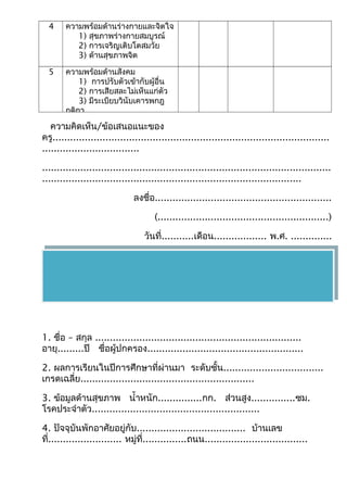 4 ควำมพร้อมด้ำนร่ำงกำยและจิตใจ 
1) สุขภำพร่ำงกำยสมบูรณ์ 
2) กำรเจริญเติบโตสมวัย 
3) ด้ำนสุขภำพจิต 
5 ควำมพร้อมด้ำนสังคม 
1) กำรปรับตัวเข้ำกับผู้อื่น 
2) กำรเสียสละไม่เห็นแก่ตัว 
3) มีระเบียบวินับเคำรพกฎ 
กติกำ 
ควำมคิดเห็น/ข้อเสนอแนะของ 
ครู.............................................................................................. 
................................. 
.................................................................................................. 
........................................................................................ 
ลงชื่อ............................................................ 
(..........................................................) 
วันที่...........เดือน.................. พ.ศ. .............. 
1. ชื่อ – สกุล ...................................................................... 
อำยุ.........ปี ชื่อผู้ปกครอง..................................................... 
2. ผลกำรเรียนในปีกำรศึกษำที่ผ่ำนมำ ระดับชั้น.................................. 
เกรดเฉลี่ย........................................................... 
3. ข้อมูลด้ำนสุขภำพ นำ้ำหนัก...............กก. ส่วนสูง...............ซม. 
โรคประจำำตัว......................................................... 
4. ปัจจุบันพักอำศัยอยู่กับ..................................... บ้ำนเลข 
ที่......................... หมู่ที่...............ถนน................................... 
 