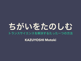 ちがいをたのしむトランスサイエンスを解決するたった一つの方法 
KAZUYOSHI Motoki 
 