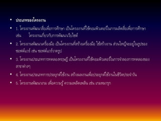 • ประเภทของโครงงาน 
• 1. โครงงานพัฒนาสื่อเพื่อการศึกษา เป็นโครงงานที่ใชค้อมพิวเตอร์ในการผลิตสื่อเพื่อการศึกษา 
เช่น โครงงานเกี่ยวกับการพัฒนาเว็บไซต์ 
• 2. โครงงานพัฒนาเครื่องมือ เป็นโครงงานที่สรา้งเครื่องมือ ใชส้รา้งงาน ส่วนใหญืจะอยู่ในรูปของ 
ซอฟต์แวร์ เช่น ซอฟต์แวร์วาดรูป 
• 3. โครงงานประเภทการทดลองทฤษฎี เป็นโครงงานที่ใชค้อมพิวเตอร์ในการจา ลองการทดลองของ 
สาขาต่างๆ 
• 4. โครงงานประเภทการประยุกต์ใชง้าน สรา้งผลงานเพื่อประยุกต์ใชง้านในชีวิตประจา วัน 
• 5. โครงงานพัฒนาเกม เพื่อความรู้ความเพลิดเพลิน เช่น เกมหมารุก 
 