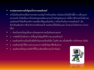 • ความหมายและความสา คัญของโครงงานคอมพิวเตอร์ 
• เทคโนโลยีคอมพิวเตอร์มีผลกระทบต่อความเจริญกา้วหนา้ของสังคม ปัจจุบันเทคโนโลยีดา้นนี้มีการ เปลี่ยนแปลง 
อย่างรวดเร็ว จึงเป็นเรื่องยากที่ประชาชนจะคอยติดตามความกา้วหนา้อยู่ตลอดเวลา ดังนนั้การศึกษาเทคโนโลยี ของ 
คอมพิวเตอร์ จึงตอ้งศึกษาหลกัการและเนื้อหาพื้นฐานเป็นสา คัญ การศึกษาดา้นวิทยาการคอมพิวเตอร์เป็น 
สิ่งจา เป็นเสมือนกับการศึกษาวิทยาศาสตร์ธรรมชาติ คอมพิวเตอร์ไดเ้ปลี่ยนแปลง โลกของเราในดา้นต่างๆ มากมาย 
ไดแ้ก่ 
• 1. สังคมโดยส่วนใหญ่เปลี่ยนจากสังคมอุตสาหกรรมเป็นสังคมสารสนเทศ 
• 2. การตัดสินใจในเรื่องต่างๆ มักขึ้นอยู่กับขอ้มูลซึ่งไดจ้ากระบบคอมพิวเตอร์ 
• 3. คอมพิวเตอร์กลายเป็นเครื่องมือที่สา คัญแทนเครื่องมืออื่นๆ ในอดีต เช่น เครื่องพิมพ์ดีด เครื่องคิดเลข เป็นตน้ 
• 4. คอมพิวเตอร์ถูกใชใ้นการออกแบบสถานการณ์หรือปัญหาที่ซับซอ้นต่างๆ 
• 5. คอมพิวเตอร์เป็นอุปกรณ์หลกัที่ใชใ้นงานติดต่อสื่อสารของโลกปัจจุบัน 
 