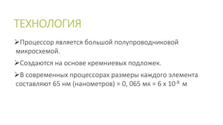 ТЕХНОЛОГИЯ 
Процессор является большой полупроводниковой 
микросхемой. 
Создаются на основе кремниевых подложек. 
В современных процессорах размеры каждого элемента 
составляют 65 нм (нанометров) = 0, 065 мк = 6 х 10-8 м 
 