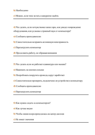 Необходимо 
Можно, если тихо встать и аккуратно выйти. 
Что делать, если почувствовал запах гари, или увидел повреждение 
оборудования, или услышал странный звук от компьютера? 
Cообщить преподавателю 
Cамостоятельно исправить возникшую неисправность 
Перезагрузить компьютер 
Продолжить работу, не обращая внимания 
Что делать если не работает клавиатура или мышка? 
Нажимать на кнопки сильнее 
Попробовать покрутить провода, вдруг заработает 
Самостоятельно проверить, подключено ли устройство к компьютеру 
Сообщить преподавателю 
Перезагрузить компьютер 
Как нужно сидеть за компьютером? 
Как лучше видно 
Чтобы линия взора приходилась на центр дисплея 
Не имеет значения 
 